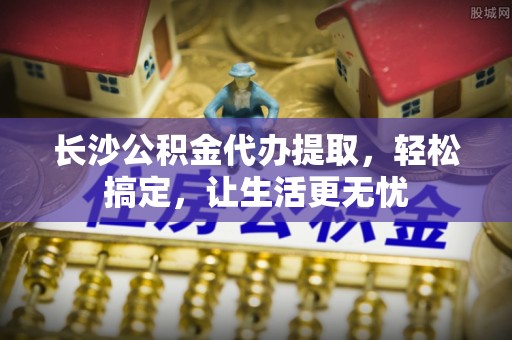 南湖长沙公积金代办提取，轻松搞定，让生活更无忧