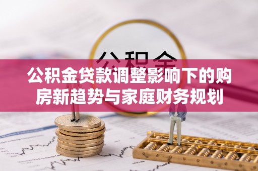 南湖公积金贷款调整影响下的购房新趋势与家庭财务规划