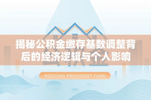南湖揭秘公积金缴存基数调整背后的经济逻辑与个人影响