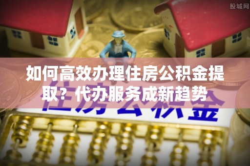 南湖如何高效办理住房公积金提取？代办服务成新趋势