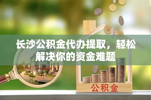 南湖长沙公积金代办提取，轻松解决你的资金难题