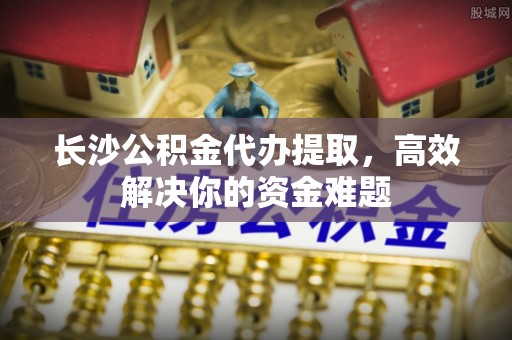 南湖长沙公积金代办提取，高效解决你的资金难题