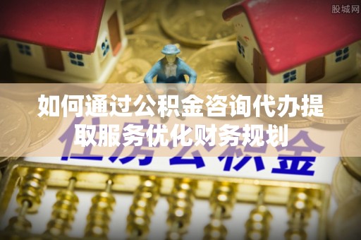 南湖如何通过公积金咨询代办提取服务优化财务规划