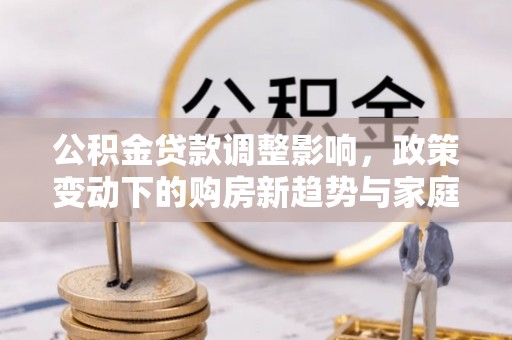 南湖公积金贷款调整影响，政策变动下的购房新趋势与家庭财务规划