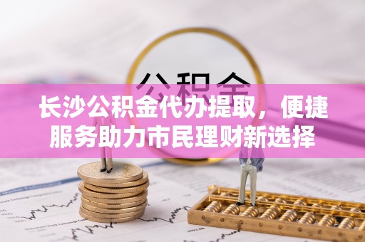 南湖长沙公积金代办提取，便捷服务助力市民理财新选择